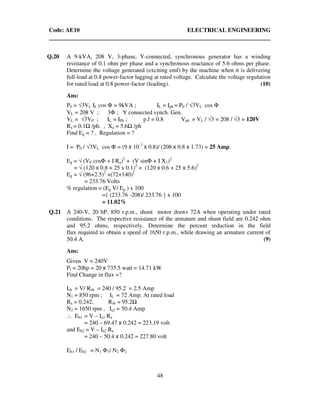 Code: AE10 ELECTRICAL ENGINEERING
48
Q.20 A 9-kVA, 208 V, 3-phase, Y-connected, synchronous generator has a winding
resistance of 0.1 ohm per phase and a synchronous reactance of 5.6 ohms per phase.
Determine the voltage generated (exciting emf) by the machine when it is delivering
full-load at 0.8 power-factor lagging at rated voltage. Calculate the voltage regulation
for rated load at 0.8 power-factor (leading). (10)
Ans:
P0 = √3VL IL cos Φ = 9kVA ; IL = Iph = P0 / √3VL cos Φ
VL = 208 V ; 3Φ ; Y connected synch. Gen.
VL = √3VP ; IL = IPh ; p.f = 0.8 Vph = VL / √3 = 208 / √3 = 120V
Ra = 0.1 /ph. , Xa = 5.6 /ph
Find Eg = ? , Regulation = ?
I = P0 / √3VL cos Φ = (9 x 10 3
x 0.8)/ (208 x 0.8 x 1.73) = 25 Amp.
Eg = √ (VP cosΦ + I Ra)2
+ (V sinΦ + I X1)2
= √ (120 x 0.8 + 25 x 0.1)2
+ (120 x 0.6 + 25 x 5.6)2
Eg = √ (96+2.5)2
+(72+140)2
= 233.76 Volts
% regulation = (Eg V/ Eg ) x 100
={ (233.76 -208)/ 233.76 } x 100
= 11.02%
Q.21 A 240-V, 20 hP, 850 r.p.m., shunt motor draws 72A when operating under rated
conditions. The respective resistance of the armature and shunt field are 0.242 ohm
and 95.2 ohms, respectively. Determine the percent reduction in the field
flux required to obtain a speed of 1650 r.p.m., while drawing an armature current of
50.4 A. (9)
Ans:
Given V = 240V
Pi = 20hp = 20 x 735.5 watt = 14.71 kW
Find Change in flux =?
Ish = V/ Rsh = 240 / 95.2 = 2.5 Amp
N1 = 850 rpm ; IL = 72 Amp. At rated load
Ra = 0.242, Rsh = 95.2
N2 = 1650 rpm , Ia2 = 50.4 Amp
∴ Eb1 = V – Ia1 Ra
= 240 – 69.47 x 0.242 = 223.19 volt
and Eb2 = V – Ia2 Ra
= 240 – 50.4 x 0.242 = 227.80 volt
Eb1 / Eb2 = N1 Φ1/ N2 Φ2
 