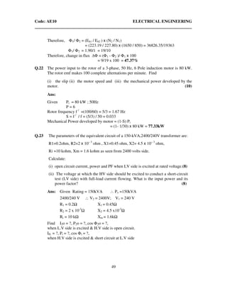 Code: AE10 ELECTRICAL ENGINEERING
49
Therefore, Φ1/ Φ2 = (Eb1 / Eb2 ) x (N2 / N1)
= (223.19 / 227.80) x (1650 / 850) = 36826.35/19363
Φ1/ Φ2 = 1.90/1 = 19/10
Therefore, change in flux Φ = (Φ1 - Φ2 )/ Φ1 x 100
= 9/19 x 100 = 47.37%
Q.22 The power input to the rotor of a 3-phase, 50 Hz, 6 Pole induction motor is 80 kW.
The rotor emf makes 100 complete alternations per minute. Find
(i) the slip (ii) the motor speed and (iii) the mechanical power developed by the
motor. (10)
Ans:
Given Pi = 80 kW ; 50Hz
P = 6
Rotor frequency f /
=(100/60) = 5/3 = 1.67 Hz
S = f /
/ f = (5/3) / 50 = 0.033
Mechanical Power developed by motor = (1-S) Pi
= (1- 1/30) x 80 kW = 77.33kW
Q.23 The parameters of the equivalent circuit of a 150-kVA,2400/240V transformer are:
R1=0.2ohm, R2=2 x 10– 3
ohm , X1=0.45 ohm, X2= 4.5 x 10– 3
ohm,
Ri =10 kohm, Xm = 1.6 kohm as seen from 2400 volts side.
Calculate:
(i) open circuit current, power and PF when LV side is excited at rated voltage.(8)
(ii) The voltage at which the HV side should be excited to conduct a short-circuit
test (LV side) with full-load current flowing. What is the input power and its
power factor? (8)
Ans: Given Rating = 150kVA ∴ Po =150kVA
2400/240 V ∴ V2 = 2400V; V1 = 240 V
R1 = 0.2 X1 = 0.45
R2 = 2 x 10-3
X2 = 4.5 x10-3
Ri = 10 k Xm = 1.6k
Find I2o = ?, P2o = ?, cos Φ2o = ?,
when L.V side is excited & H.V side is open circuit.
IfL = ?, Pi = ?, cos Φi = ?,
when H.V side is excited & short circuit at L.V side
 