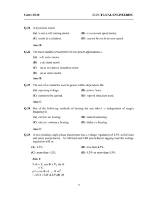 Code: AE10 ELECTRICAL ENGINEERING
5
Q.21 A hysteresis motor
(A) is not a self-starting motor. (B) is a constant speed motor.
(C) needs dc excitation. (D) can not be run in reverse speed.
Ans: B
Q.22 The most suitable servomotor for low power applications is
(A) a dc series motor.
(B) a dc shunt motor.
(C) an ac two-phase induction motor.
(D) an ac series motor.
Ans: B
Q.23 The size of a conductor used in power cables depends on the
(A) operating voltage. (B) power factor.
(C) current to be carried. (D) type of insulation used.
Ans: C
Q.24 Out of the following methods of heating the one which is independent of supply
frequency is
(A) electric arc heating (B) induction heating
(C) electric resistance heating (D) dielectric heating
Ans: C
Q.25 A two-winding single phase transformer has a voltage regulation of 4.5% at full-load
and unity power-factor. At full-load and 0.80 power-factor lagging load the voltage
regulation will be
(A) 4.5%. (B) less than 4.5%.
(C) more than 4.5%. (D) 4.5% or more than 4.5%.
Ans: C
% R = Vr cos Φ + Vx sin Φ
= Vr
p.f = cos Φ =1 ∴ Φ =00
∴ kVA = kW & kVAR =0
 