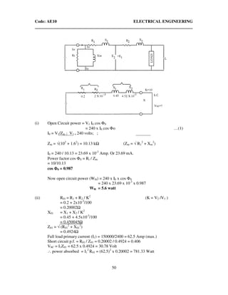 Code: AE10 ELECTRICAL ENGINEERING
50
(i) Open Circuit power = V1 I0 cos Φ0
= 240 x I0 cos Φo …(1)
I0 = V1/Zm ; V1 = 240 volts; ;
Zm = √(102
+ 1.62
) = 10.13 k (Zm = √ R1
2
+ Xm
2
)
I0 = 240 / 10.13 = 23.69 x 10-3
Amp. Or 23.69 mA.
Power factor cos Φ0 = Ri / Zm
= 10/10.13
cos ΦΦΦΦ0 = 0.987
Now open circuit power (W0i) = 240 x I0 x cos Φ0
= 240 x 23.69 x 10-3
x 0.987
W0i = 5.6 watt
(ii) R01 = R1 + R2 / K2
(K = V2 /V1 )
= 0.2 + 2x10-3
/100
= 0.20002
X01 = X1 + X2 / K2
= 0.45 + 4.5x10-3
/100
= 0.450045
Z01 = √ (R01
2
+ X01
2
)
= 0.4924
Full load primary current (I1) = 150000/2400 = 62.5 Amp (max.)
Short circuit p.f. = R01 / Z01 = 0.20002 / 0.4924 = 0.406
VSC = I1Z01 = 62.5 x 0.4924 = 30.78 Volt
∴ power absorbed = I1
2
R01 = (62.5)2
x 0.20002 = 781.33 Watt
 