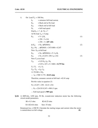 Code: AE10 ELECTRICAL ENGINEERING
52
ii. On Load Taf = 100 Nm,
Iaf = armature full load current
Eb1 = Back emf at No load
Eb2 = Back emf at full load
N2 = full load speed
Find Iaf = ? ; & N2 = ?
At No load Iao = 5 amp.
Eb1 = V- Ia Ra (1)
= 250 - 5 x 0.6
= 250 - 3 = 247 volts
& Eb2 = N0 ( φPZ/60A) (2)
Eb2 / N0 = φPZ/60A = 247/1000 = 0.247
Now Eb2 at full load
Eb2 = N0 ( φPZ/60A) = V- Iaf Ra
Eb2 = N2 x 0.247= 250- Iaf x 0.6 (3)
Now Ta at no load
Ta0 = 9.55 Eb1 Ia0 / N0
= 9.55 x 247 x 5 / 1000 = 11.79 Nm
T1 / T2 = I1 / I2
Ta0 / Taf = Ia0 / Iaf
11.75/100 = 5/Iaf
∴ Iaf = 500/ 11.79 = 42.41 amp
Therefore, armature current at full load =42.41 amp
Put this value in equation (3)
N2 x 0.247 = 250 - 42.41 x 0.6
∴ N2 = 224.55/ 0.247 = 909.13 rpm
∴ Full load speed = 909 rpm
Q.26 A 400Volts, 1450 rpm, 50 Hz, wound-rotor induction motor has the following
circuit model parameters.
R1= 0.3 ohm R2=0.25 ohm
X1=X2=0.6 ohm Xm= 35 ohm
Rotational loss =1500 W. Calculate the starting torque and current when the motor
is started direct on full voltage. (8)
 
