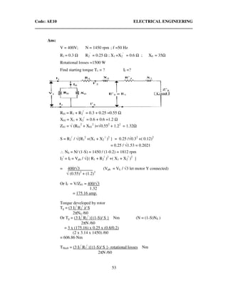 Code: AE10 ELECTRICAL ENGINEERING
53
Ans:
V = 400V; N = 1450 rpm ; f =50 Hz
R1 = 0.3 Ω R2
’
= 0.25 Ω ; X1 =X2
’
= 0.6 Ω ; X0 = 35Ω
Rotational losses =1500 W
Find starting torque T1 = ? If =?
R01 = R1 + R2
/
= 0.3 + 0.25 =0.55 Ω
X01 = X1 + X2
/
= 0.6 + 0.6 =1.2 Ω
Z01 = √ (R01
2
+ X01
2
)=√0.552
+ 1.22
= 1.32Ω
S = R2
/
/ √{R1
2
+(X1 + X2
/
)2
} = 0.25 /√0.32
+( 0.12)2
= 0.25 / √1.53 = 0.2021
∴ NS = N/ (1-S) = 1450 / (1-0.2) = 1812 rpm
I2
/
= If = Vph / √{( R1 + R2
/
)2
+( X1 + X2
/
)2
}
= 400/√3 (Vph = VL / √3 let motor Y connected)
√ (0.55)2
+ (1.2)2
Or If = V/Z01 = 400/√3
1.32
= 175.16 amp.
Torque developed by rotor
Tg = (3 I2
/
R2
/
)/ S
2πNS /60
Or Tg = (3 I2
/
R2
/
){(1-S)/ S } Nm (N = (1-S)NS )
2πN /60
= 3 x (175.16) x 0.25 x (0.8/0.2)
(2 x 3.14 x 1450) /60
= 606.86 Nm
TShaft = (3 I2
/
R2
/
){(1-S)/ S }- rotational losses Nm
2πN /60
 