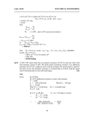 Code: AE10 ELECTRICAL ENGINEERING
58
= (33 x 103
/√3) + {(240 x 106
/√3 x 33 x 103
) x 1.4}
(P01 =√3 VL1 IL1 cos Φ1 & IL1 = Iph 1)
= 24.98 x 103
volts
≈ 25 kV
Now
2
1
2/phg
g1/ph
Ψ
Ψ
E
E
=
Ψ2 = 1.25Ψ1 , due to 25% increased excitation )
Eg2 /ph = Eg1 /ph *
1
2
Ψ
Ψ
∴ Eg2 /ph = 31.23kV
or Eg2 /ph = Vph + I2 Zph
I2 ph = Eg2 -V/Zph = 12.125 x 103
/ 1.4
= 8.66 kA
Now P02 =√3 VL IL2 cos Φ2 ( IL2 = Iph 2 : VL = VL1 = VL2 ; P02 = 280 MW )
cos Φ2 = P02 /√3 VL IL2
= 280 x 10 6
/ √3 x 33 x 8.66 x 106
= 280 / 495
= 0.565 leading
Q.32 A 250 V DC shunt motor has an armature resistance of 0.55 Ω and runs with a full
load armature current of 30A. The field current remaining constant, if an additional
resistance of 0.75 Ω is added in series with the armature, the motor attains a speed of
633 rpm. If now the armature resistance is restored back to 0.55 Ω , find the speed
with (i) full load and (ii) twice full load torque. (12)
Ans:
Given Ra =0.55 ,
RT =0.75 additional resistance in series with armature
V = 250V
Ia = 30A at full load Then N2 = 633 rpm
Ish = Constt.
Find N1 = ? at full load ; N3 = ? at double load
N1 α V - Ia1Ra
N2 α V - Ia2 (Rt+Ra) Ia1 = Ia2 = 30 Amp; If =constt.
∴
RaIV
RaIV
N
N
a2
a1
2
1
−
−
=
∴ = 250 – 30 x 0.55 . = 233.5
250 – 30 (0.55 + 0.75) 211
 