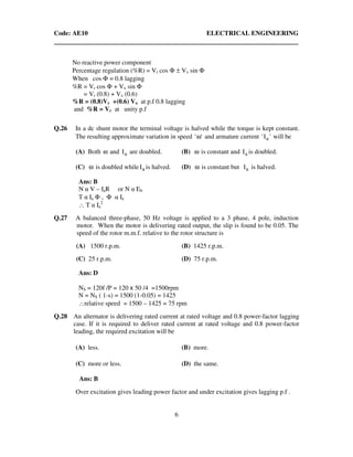 Code: AE10 ELECTRICAL ENGINEERING
6
No reactive power component
Percentage regulation (%R) = Vr cos Φ ± Vx sin Φ
When cos Φ = 0.8 lagging
%R = Vr cos Φ + Vx sin Φ
= Vr (0.8) + Vx (0.6)
%R = (0.8)Vr +(0.6) Vx at p.f 0.8 lagging
and %R = Vr at unity p.f
Q.26 In a dc shunt motor the terminal voltage is halved while the torque is kept constant.
The resulting approximate variation in speed ''ω and armature current 'I' a will be
(A) Both ω and aI are doubled. (B) ω is constant and aI is doubled.
(C) ω is doubled while aI is halved. (D) ω is constant but aI is halved.
Ans: B
N α V – IaR or N α Eb
T α Ia Φ , Φ α Ia
∴ T α Ia
2
Q.27 A balanced three-phase, 50 Hz voltage is applied to a 3 phase, 4 pole, induction
motor. When the motor is delivering rated output, the slip is found to be 0.05. The
speed of the rotor m.m.f. relative to the rotor structure is
(A) 1500 r.p.m. (B) 1425 r.p.m.
(C) 25 r.p.m. (D) 75 r.p.m.
Ans: D
NS = 120f /P = 120 x 50 /4 =1500rpm
N = NS ( 1-s) = 1500 (1-0.05) = 1425
∴relative speed = 1500 – 1425 = 75 rpm
Q.28 An alternator is delivering rated current at rated voltage and 0.8 power-factor lagging
case. If it is required to deliver rated current at rated voltage and 0.8 power-factor
leading, the required excitation will be
(A) less. (B) more.
(C) more or less. (D) the same.
Ans: B
Over excitation gives leading power factor and under excitation gives lagging p.f .
 