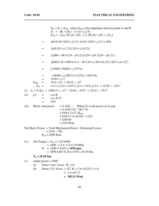 Code: AE10 ELECTRICAL ENGINEERING
60
Z01 = Z1 + ZAB ; where ZAB is the impedance between point A and B
Z1 = (R1 + jX1) = (1.6 + j 2.4)
ZAB = j Xm [ R1
2/S + jX/
2 ] / { (R/
2/S) + jX/
2 + j Xm}
= j40 (0.48 / 0.02 + j1.2) / {0.48 / 0.02 + j (1.2 + 40)}
= {j40 (24 + j 1.2)}/ [24 + j (41.2)]
= {(j960 – 48) x (24 – j41.2)}/{(24 + j41.2)(24 – j41.2) }
= {j960 x 24 + 960 x 41.2 – 48 x 24 + j 48 x 41.2}/{ (24)2
+ (41.2)2
}
= j 23040 +38400 + j 1977.6
= (38400 + j 25017.6 )/ (576 + 1697.44)
= 16.89 + j 11
ZAB = 16.9 + j11 = 20.16 ∟33o
∴ Z01 = (1.6 + j 2.4) + (16.9 + j11) = 18.5+ j13.4 = 22.84 ∟35.9 o
(i) ∴ I1 = V1/Z01 = (400/√3 ) ∟0 o
/ 22.84 ∟35.9 o
= 10.24 ∟-35.9 o
(ii) p.f = cos Φ
= cos 35.9o
= 0.81
(iii) Mech. total power = (1-S)P2 ; Where P2 is the power of air gap
= (1-0.02) 3I2
2
(R2
/
/ S)
= 0.98 x 3 x I2
1 RAB
= 0.98 x 3 x (10.24)2
+ 16.9
= 5209.95
= 5210 Watt
Net Mech. Power = Total Mechanical Power – Rotational Losses
= 5210 – 720
Pmo = 4490 Watt
(iv) Net Torque = Pmo / ( 2 Π N/60)
= 4490 / (2 x 3.14 x 1470/60)
N = 1500 (1-0.02) = 1470 rpm
= 4490 x 60 / 6.28 x 1470 = 29.18 Nm
TS = 29.18 Nm
(v) output power = 4490
(a) Stator ‘core’ losses W1 = 0
(b) Stator ‘Cu’ losses = 3I1
2
R1 = 3 x (10.24)2
x 1.6
= 3 x 167.77
= 503.31 Watt
 