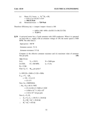 Code: AE10 ELECTRICAL ENGINEERING
61
(c) Rotor ‘Cu’ losses = 3I2
/2
R2 = SP2
= 0.02 x 3 x (10.24)2
x 16.9
= 106.32 Watt
(d) Rotational losses = 720 Watt
Therefore: Efficiency (η) = (output / output + losses) x 100
= 4490 x 100/ 4490 + (0+503.31+106.32+720)
= 77.39 %
Q.34 A universal motor has a 2-pole armature with 1020 conductors. When it is operated
on load with a.c. supply with an armature voltage of 150, the motor speed is 5400
RPM. The other data is:
Input power : 360 W
Armature current : 5.2 A
Armature resistance: 5.5
Compute (i) the effective armature reactance and (ii) maximum value of armature
flux per pole. (10)
Ans: Given:
P=2; Va = 150 V; N = 5400 rpm
Z=1020; Pi = 360 MW; Ia = 5.2A;
Ra = 5.5
Find Xa =?; Φmax per pole=?
f = NP/120 = 5400 x 2 /120 = 90Hz
E abc = Va - IaRa
= 150 – 5.2 x 5.5
= 121.4 V
Now Eb = NΦPZ/60A
∴ Φm = Eb x 60 A / NPZ
= 121.4 x 60 x 2 / 5400 x 2 1020
= 1.4568 x 10 4
/ 1.102 x 106
= 1.322 x 10-2
wb per pole
Now Ia = Va /Za
∴ Za = Va / Ia = 150 /5.2 = 28.84
Za =√Ra
2
+Xa
2
= 28.84
∴ Ra
2
+Xa
2
= 832
 