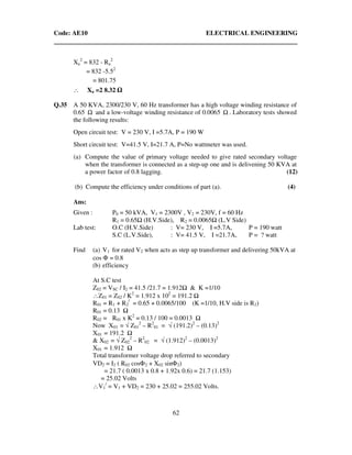 Code: AE10 ELECTRICAL ENGINEERING
62
Xa
2
= 832 - Ra
2
= 832 -5.52
= 801.75
∴ Xa =2 8.32
Q.35 A 50 KVA, 2300/230 V, 60 Hz transformer has a high voltage winding resistance of
0.65 Ω and a low-voltage winding resistance of 0.0065 Ω . Laboratory tests showed
the following results:
Open circuit test: V = 230 V, I =5.7A, P = 190 W
Short circuit test: V=41.5 V, I=21.7 A, P=No wattmeter was used.
(a) Compute the value of primary voltage needed to give rated secondary voltage
when the transformer is connected as a step-up one and is delivening 50 KVA at
a power factor of 0.8 lagging. (12)
(b) Compute the efficiency under conditions of part (a). (4)
Ans:
Given : P0 = 50 kVA, V1 = 2300V , V2 = 230V, f = 60 Hz
R1 = 0.65 (H.V.Side), R2 = 0.0065 (L.V Side)
Lab test: O.C (H.V.Side) : V= 230 V, I =5.7A, P = 190 watt
S.C (L.V.Side), : V= 41.5 V, I =21.7A, P = ? watt
Find (a) V1 for rated V2 when acts as step up transformer and delivering 50kVA at
cos Φ = 0.8
(b) efficiency
At S.C test
Z02 = VSC / I2 = 41.5 /21.7 = 1.912 & K =1/10
∴Z01 = Z02 / K2
= 1.912 x 102
= 191.2
R01 = R1 + R2
/
= 0.65 + 0.0065/100 (K =1/10, H.V side is R2)
R01 = 0.13
R02 = R01 x K2
= 0.13 / 100 = 0.0013
Now X01 = √ Z01
2
– R2
01 = √ (191.2)2
– (0.13)2
X01 = 191.2
& X02 = √ Z02
2
– R2
02 = √ (1.912)2
– (0.0013)2
X01 = 1.912
Total transformer voltage drop referred to secondary
VD2 = I2 ( R02 cosΦ2 + X02 sinΦ2)
= 21.7 ( 0.0013 x 0.8 + 1.92x 0.6) = 21.7 (1.153)
= 25.02 Volts
∴V1
/
= V1 + VD2 = 230 + 25.02 = 255.02 Volts.
 