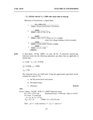 Code: AE10 ELECTRICAL ENGINEERING
63
∴V1 =255.02 volts for V2 = 2300 volts rated value as step up.
Efficiency of Transformer = output/ Input
50 x 1000 x 0.8 .
output + losses (core Losses + Cu losess)
40000 .
40000 + 190 + I1
2
R1+ I2
2
R2
40000 .
40000 + 190 + (5.7)2
x 0.65+ (21.7)2
x 0.0065
(note: low voltage winding is short circuited)
40000 .
40000 + 32.49 x 0.65+ 470.89 x 0.0065
40000 .
40000 + 21.12 + 3.06
= 99.93%
Q.36 A three-phase, 335-hp, 2000V, six pole, 60 Hz, Y-connected squirrel-cage
induction motor has the following parameters per phase that are applicable at
normal slips:
,707.0xx0.2 .r 1
211 Ω===
Ω== 450r0.203 .r c
1
2
Ω=φ 77x
The rotational losses are 4100 watts. Using the approximate equivalent circuit,
compute for a slip of 1.5%.
a. the line power factor and current.
b. developed torque.
c. efficiency. (8+4+4)
Ans:
Given: 3 phase , 335 HP, 50 Hz, V = 2000V Induction motor
P0 = 335 x 735.5 watt Rotational losses = 4100 watt; Slip (s) = 0.015
P = 6 nos., Y connected
∴ IL = Iph & VL =√3 Vph
Vph = VL / √3 = 2000 / √3 = 1154.70 volts
Find : p.f = ? , Line current IL = ? , Tg = ? , and η = ?
=
=
=
=
=
 