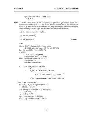 Code: AE10 ELECTRICAL ENGINEERING
65
η = {246.40 / ( 246.40 + 12.82) }x100
= 95.05%
Q.37 A 2300-V, three phase, 60 Hz, star-connected cylindrical synchronous motor has a
synchronous reactance of 11 Ω per phase. When it delivers 200 hp, the efficiency is
found to be 90% exclusive of field loss, and the power-angle is 15 electrical degrees
as measured by a stroboscope. Neglect ohmic resistance and determine:
(a) the induced excitation per phase.
(b) the line current aI
(c) the power factor (8+4+4)
Ans:
Given : 2300V , 3 phase, 60Hz, Synch. Motor
XS = 11 /ph , Star connected, VPh = 2300/ √3 V
P0 = 200 hp = 200 x 735.5 = 147.1 kW
η = 90%
∴ Pi = P0 /0.9 = 163.44 kW
Power angle α = 150
( electrical)
Find: induced excitation / ph (Eg ) = ?
Line Current Ia = ?
Power Factor Cos Φ =?
(i) Pi = 3 x Eg /ph x VPh ) x Sin α
XS
∴ Eg /ph = Pi XS / 3x VPh x Sin α
= 163.44 x 103
x 11 / 3 x 1327.9 x sin 150
Eg /ph = 1743.68 volts (Due to over excitation)
Given ZS = 0 + j 11 and R=0
ER = ( VPh – Eg cos α) + j 1743.68 sin 150
= - 356.36 + j 451.296
∴ Ia = ER /ZS = (-356.36 + j 451.30) / (0+j11)
= 41.02 + j 32.42
Ia = 52.28 ∟38.320
(ii) Line current = 52.28 Amp
(iii) & p.f cos Φ = cos 38.320
= 0.78
 