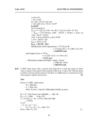 Code: AE10 ELECTRICAL ENGINEERING
69
cos Φ = 0.9
∴ Φ = 25.840
ER = IZS = 24 (0.2 +j2) volts
= (4.8 +j48) volts = 48.23∟84.290
θθθθ =84.290
Now at leading p.f
Eb/ph = V + IaZS cos {180 – (θ + Φ)} + j IaZS sin {180 – (θ - Φ)}
∴ Eb/ph = 231+24x2cos {180 – (84.29 + 25.84)} + j24x2 sin
{180 – (84.29 - 25.84)}
=231 + 48 cos (69.87) + j 48 x 0.938
= 231 + 16512 + j45
Eb/ph = 247.5 + j 45
Eb/ph = 251.55∟10.3
Synchronous motor input power = √3 VLILcos Φ
= √3 VIacos Φ = √3 x 400 x 24 x 0.9
= 14,964.92 watt
total copper losses = 3 I2
Ra
= 3 x (24)2
x 0.2 = 3 x 576 x 0.2
= 345.6 watt
∴ Mechanical output developed = Input – losses
= 14964.92 -345.6
= 14619.32 watt
Q.41 A 200V shunt motor with a constant main field drives a load, the torque of which
varies at square of the speed, when running at 600 r.p.m., it takes 30A. Find the speed
at which it will run and the current it will draw, if a 20 resistor is connected in series
with armature. Neglect motor losses. (9)
Ans:
Given: V =200v, shunt motor
N1 = 600 rpm
I1 = 30A = Ia1
Find : N2 & I2 ; when R =20 added with Ra in series
Eb1 = V –Ia Ra (losses are negligible , ∴ IaRa =0)
Eb1 = V = 200v (Ia Ra = 0)
T1 = 9.55 Eb1 I1 / N1 = 9.55 x 200 x30 / 600
= 573Nm
T α N2
∴ T1 / T2 = N1
2
/ N2
2
∴ N2
2
/ T2 = N1
2
/ T1 = 6002
/ 573
Or N2 = 600 √ T2 / 573 (1)
 
