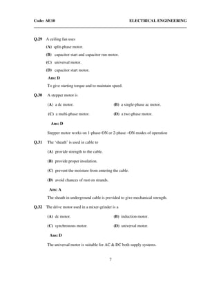 Code: AE10 ELECTRICAL ENGINEERING
7
Q.29 A ceiling fan uses
(A) split-phase motor.
(B) capacitor start and capacitor run motor.
(C) universal motor.
(D) capacitor start motor.
Ans: D
To give starting torque and to maintain speed.
Q.30 A stepper motor is
(A) a dc motor. (B) a single-phase ac motor.
(C) a multi-phase motor. (D) a two phase motor.
Ans: D
Stepper motor works on 1-phase-ON or 2-phase –ON modes of operation
Q.31 The ‘sheath’ is used in cable to
(A) provide strength to the cable.
(B) provide proper insulation.
(C) prevent the moisture from entering the cable.
(D) avoid chances of rust on strands.
Ans: A
The sheath in underground cable is provided to give mechanical strength.
Q.32 The drive motor used in a mixer-grinder is a
(A) dc motor. (B) induction motor.
(C) synchronous motor. (D) universal motor.
Ans: D
The universal motor is suitable for AC & DC both supply systems.
 