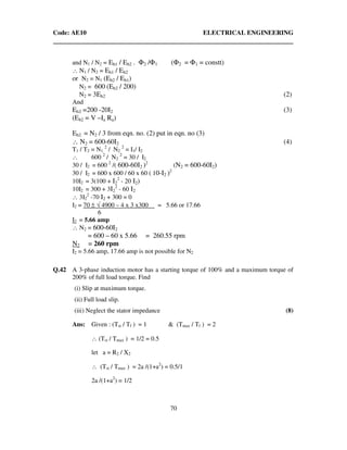 Code: AE10 ELECTRICAL ENGINEERING
70
and N1 / N2 = Eb1 / Eb2 . Φ2 /Φ1 (Φ2 = Φ1 = constt)
∴ N1 / N2 = Eb1 / Eb2
or N2 = N1 (Eb2 / Eb1)
N2 = 600 (Eb2 / 200)
N2 = 3Eb2 (2)
And
Eb2 =200 -20I2 (3)
(Eb2 = V –Ia Ra)
Eb2 = N2 / 3 from eqn. no. (2) put in eqn. no (3)
∴ N2 = 600-60I2 (4)
T1 / T2 = N1
2
/ N2
2
= I1/ I2
∴ 600 2
/ N2
2
= 30 / I2
30 / I2 = 600 2
/( 600-60I2 )2
(N2 = 600-60I2)
30 / I2 = 600 x 600 / 60 x 60 ( 10-I2 )2
10I2 = 3(100 + I2
2
- 20 I2)
10I2 = 300 + 3I2
2
- 60 I2
∴ 3I2
2
-70 I2 + 300 = 0
I2 = 70 ± √ 4900 – 4 x 3 x300 = 5.66 or 17.66
6
I2 = 5.66 amp
∴ N2 = 600-60I2
= 600 – 60 x 5.66 = 260.55 rpm
N2 = 260 rpm
I2 = 5.66 amp, 17.66 amp is not possible for N2
Q.42 A 3-phase induction motor has a starting torque of 100% and a maximum torque of
200% of full load torque. Find
(i) Slip at maximum torque.
(ii) Full load slip.
(iii) Neglect the stator impedance (8)
Ans: Given : (Tst / Tf ) = 1 & (Tmax / Tf ) = 2
∴ (Tst / Tmax ) = 1/2 = 0.5
let a = R2 / X2
∴ (Tst / Tmax ) = 2a /(1+a2
) = 0.5/1
2a /(1+a2
) = 1/2
 