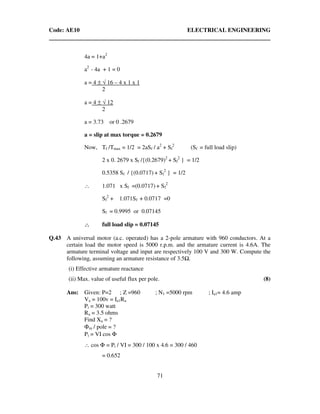Code: AE10 ELECTRICAL ENGINEERING
71
4a = 1+a2
a2
- 4a + 1 = 0
a = 4 ± √ 16 – 4 x 1 x 1
2
a = 4 ± √ 12
2
a = 3.73 or 0 .2679
a = slip at max torque = 0.2679
Now, Tf /Tmax = 1/2 = 2aSf / a2
+ Sf
2
(Sf = full load slip)
2 x 0. 2679 x Sf /{(0.2679)2
+ Sf
2
} = 1/2
0.5358 Sf / {(0.0717) + Sf
2
} = 1/2
∴ 1.071 x Sf =(0.0717) + Sf
2
Sf
2
+ 1.071Sf + 0.0717 =0
Sf = 0.9995 or 0.07145
∴∴∴∴ full load slip = 0.07145
Q.43 A universal motor (a.c. operated) has a 2-pole armature with 960 conductors. At a
certain load the motor speed is 5000 r.p.m. and the armature current is 4.6A. The
armature terminal voltage and input are respectively 100 V and 300 W. Compute the
following, assuming an armature resistance of 3.5 .
(i) Effective armature reactance
(ii) Max. value of useful flux per pole. (8)
Ans: Given: P=2 ; Z =960 ; N1 =5000 rpm ; Ia1= 4.6 amp
Va = 100v = Ia1Ra
Pi = 300 watt
Ra = 3.5 ohms
Find Xa = ?
Φm / pole = ?
Pi = VI cos Φ
∴ cos Φ = Pi / VI = 300 / 100 x 4.6 = 300 / 460
= 0.652
 