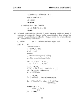 Code: AE10 ELECTRICAL ENGINEERING
73
= (132000/ √ 3 ) + (25000/132) x 27.5
= 76210.236 + 5208.333
= 81418.569
= 81.42 KV
% Regulation = (VS – VR/ VS) x 100
=((81.42 -76.21)/ 81.42 )x 100
= 6.39 %
Q.45 A 3-phase transformer bank consisting of a three one-phase transformer is used to
step-down the voltage of a 3-phase, 6600V transmission line. If the primary line
current is 10A, calculate the secondary line voltage, secondary line current and output
kVA for the following connections:
(i) Y/∆ and (ii) ∆ /Y. The turns ratio is 12. Neglect losses. (8)
Ans: (i) Y/
Given turn ratio = 12
V1 = 6600V, I1 = 10A,
V2 = ? , I2 = ?
o/ρ = kVA
IPP = Phase current in primary winding
ILP = Line current in primary winding
For Y : Vp = VL/√3 , Ip = IL
: Vp = VL , Ip = IL/√3
VPP /VPS = N1 / N2
VLP /VLS = √3 VPP/VPS = √3 N1/N2 = 12 √3
VLS = VLP / 12√3 = 6600 / 12 √3
VLS = 315.33 Volts
IPP / IPS = N2 / N1
ILP / ILS = IPP / √3 x 1/ IPS =(1/√3 ) x ( N2 / N1)
ILS = (1/√3) x ( N1 / N2) x ILP = 12 √3 x 10 Amp.
= 120√ 3 Amp.
o/ρ kVA = VLS x ILS
= 6600 x 12√3 x 10
12 √3
o/ρ = 66kVA
 