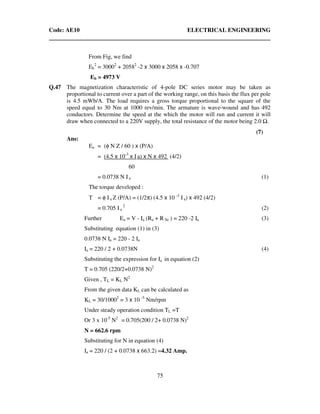 Code: AE10 ELECTRICAL ENGINEERING
75
From Fig, we find
Eb
2
= 30002
+ 20582
-2 x 3000 x 2058 x -0.707
Eb = 4973 V
Q.47 The magnetization characteristic of 4-pole DC series motor may be taken as
proportional to current over a part of the working range, on this basis the flux per pole
is 4.5 mWb/A. The load requires a gross torque proportional to the square of the
speed equal to 30 Nm at 1000 rev/min. The armature is wave-wound and has 492
conductors. Determine the speed at the which the motor will run and current it will
draw when connected to a 220V supply, the total resistance of the motor being 2.0 .
(7)
Ans:
Ea = (φ N Z / 60 ) x (P/A)
= (4.5 x 10-3
x I a) x N x 492 (4/2)
60
= 0.0738 N I a (1)
The torque developed :
T = φ Ia Z (P/A) = (1/2π) (4.5 x 10 -3
I a) x 492 (4/2)
= 0.705 Ia
2
(2)
Further Ea = V - Ia (Ra + R Se ) = 220 -2 Ia (3)
Substituting equation (1) in (3)
0.0738 N Ia = 220 - 2 Ia
Ia = 220 / 2 + 0.0738N (4)
Substituting the expression for Ia in equation (2)
T = 0.705 (220/2+0.0738 N)2
Given , TL = KL N2
From the given data KL can be calculated as
KL = 30/10002
= 3 x 10 -5
Nm/rpm
Under steady operation condition TL =T
Or 3 x 10-5
N2
= 0.705(200 / 2+ 0.0738 N)2
N = 662.6 rpm
Substituting for N in equation (4)
Ia = 220 / (2 + 0.0738 x 663.2) =4.32 Amp.
 