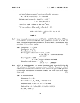 Code: AE10 ELECTRICAL ENGINEERING
78
equivalent leakage reactance of transformer referred to secondary,
XO2 = K2
X01 = ( 0.03788)2
x 35 = 0.05022
Secondary rated current , I2 = Rated kVA x 1000/ V2
= 40 x 1000 /250 = 160 A
Power factor cos Φ = 0.8 and sin Φ = √1-0.82
= 0.6
Full load regulation = I2 R02 cos Φ + I2 X02 sin Φ x 100
Eb
= 160 x 0.3435 x 0.8 + 160 x 0.05022 x0.6 x 100
250
= 3.687 %
Q.51 A star connected synchronous motor at 187 kVA, 3-φ, 2300V, 47A, 50Hz, 187.5 rpm
has an effective resistance of 1.5 ohm and a synchronous reactance of 20 ohm per
phase. Determine internal power developed by the motor when it is operating at rated
current and 0.8 power factor leading. (6)
Ans: Line voltage , VL = 2300V
Line Current IL = 47 A
Power Factor cos Φ = 0.8
Power supplied to the motor, P = √3 VL IL cosΦ
= √3 x 2300 x 47 x 0.8 = 1,49,780Watts
= 149.78 kW
Total Copper loss = 3 I2
R
= 3 x (47)2
x 1.5 = 9,940 watts or 9.94 kW
Internal power developed = P - 3 I2
R
= 149.78 – 9.94 = 139.84 kW
Q.52 A 220V dc shunt motor takes 22A at rated voltage and run at speed of 1,000 rpm. Its
field resistance is 100 ohm and armature resistance is 0.1 ohm. Compute the value of
additional resistance required in armature circuit to reduce the speed to 800 rpm when
(i) load torque is proportional to speed and (ii) when load torque varies as the square
of the speed. (10)
Ans: In normal Condition
Line current , IL1 = 22A
Shunt field current , Ish = V/ Rsh = 220 /100 = 2.2A
Armature current, I a1 = IL1 –Ish = 22 – 2.2 = 19.8A
Back emf, Eb1 = V – Ia1 Ra = 220 – 19.8 x 0.1 = 218.02 V
Speed N1 = 1000 rpm
 
