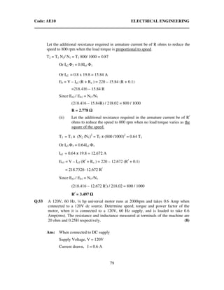 Code: AE10 ELECTRICAL ENGINEERING
79
Let the additional resistance required in armature current be of R ohms to reduce the
speed to 800 rpm when the load torque is proportional to speed.
T2 = T1 N2/ N1 = T1 800/ 1000 = 0.87
Or Ia2 Φ2 = 0.8Ia1 Φ1
Or Ia2 = 0.8 x 19.8 = 15.84 A
Eb = V – Ia2 (R + Ra ) = 220 – 15.84 (R + 0.1)
=218.416 – 15.84 R
Since Eb2 / Eb1 = N2 /N1
(218.416 – 15.84R) / 218.02 = 800 / 1000
R = 2.778
(ii) Let the additional resistance required in the armature current be of R/
ohms to reduce the speed to 800 rpm when no load torque varies as the
square of the speed.
T3 = T1 x (N2 /N1)2
= T1 x (800 /1000)2
= 0.64 T1
Or Ia3 Φ3 = 0.64Ia1 Φ1
Ia3 = 0.64 x 19.8 = 12.672 A
Eb3 = V – Ia3 (R/
+ Ra ) = 220 – 12.672 (R/
+ 0.1)
= 218.7328- 12.672 R/
Since Eb3 / Eb1 = N3 /N1
(218.416 – 12.672 R/
) / 218.02 = 800 / 1000
R/
= 3.497
Q.53 A 120V, 60 Hz, ¼ hp universal motor runs at 2000rpm and takes 0.6 Amp when
connected to a 120V dc source. Determine speed, torque and power factor of the
motor, when it is connected to a 120V, 60 Hz supply, and is loaded to take 0.6
Amp(rms). The resistance and inductance measured at terminals of the machine are
20 ohm and 0.25H respectively. (8)
Ans: When connected to DC supply
Supply Voltage, V = 120V
Current drawn, I = 0.6 A
 
