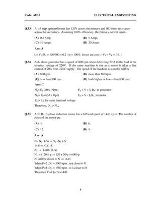 Code: AE10 ELECTRICAL ENGINEERING
8
Q.33 A 1:5 step-up transformer has 120V across the primary and 600 ohms resistance
across the secondary. Assuming 100% efficiency, the primary current equals
(A) 0.2 Amp. (B) 5 Amps.
(C) 10 Amps. (D) 20 Amps.
Ans: A
I1= V1 /R1 = 120/600 = 0.2 (η = 100%, losses are zero ∴V1 = VR = I1R1)
Q.34 A dc shunt generator has a speed of 800 rpm when delivering 20 A to the load at the
terminal voltage of 220V. If the same machine is run as a motor it takes a line
current of 20A from 220V supply. The speed of the machine as a motor will be
(A) 800 rpm. (B) more than 800 rpm.
(C) less than 800 rpm. (D) both higher or lower than 800 rpm.
Ans: C
Ng= Eg (60A / Φpz) Eg = V + Ia Ra ; in generator
Nm= Eb (60A / Φpz) Eb = V - Ia Ra ; in motor
Eg > E b for same terminal voltage
Therefore, Ng > N m
Q.35 A 50 Hz, 3-phase induction motor has a full load speed of 1440 r.p.m. The number of
poles of the motor are
(A) 4. (B) 6.
(C) 12. (D) 8.
Ans: A
N= Ns (1-S) = NS –NS x S
1440 = Ns (1-S)
Ns = 1440 / (1-S)
Ns = (120 f/ p) = 120 x 50/p = 6000 p
Ns will be closer to N i.e 1440
When P=2 ; Ns = 3000 rpm , not close to N
When P=4 ; Ns = 1500 rpm , it is closer to N
Therefore P =4 for N=1440
 