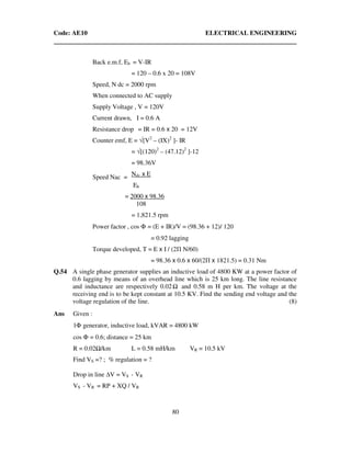 Code: AE10 ELECTRICAL ENGINEERING
80
Back e.m.f, Eb = V-IR
= 120 – 0.6 x 20 = 108V
Speed, N dc = 2000 rpm
When connected to AC supply
Supply Voltage , V = 120V
Current drawn, I = 0.6 A
Resistance drop = IR = 0.6 x 20 = 12V
Counter emf, E = √[V2
– (IX)2
]- IR
= √[(120)2
– (47.12)2
]-12
= 98.36V
Ndc x E
Eb
= 2000 x 98.36
108
= 1,821.5 rpm
Power factor , cos Φ = (E + IR)/V = (98.36 + 12)/ 120
= 0.92 lagging
Torque developed, T = E x I / (2Π N/60)
= 98.36 x 0.6 x 60/(2Π x 1821.5) = 0.31 Nm
Q.54 A single phase generator supplies an inductive load of 4800 KW at a power factor of
0.6 lagging by means of an overhead line which is 25 km long. The line resistance
and inductance are respectively 0.02 and 0.58 m H per km. The voltage at the
receiving end is to be kept constant at 10.5 KV. Find the sending end voltage and the
voltage regulation of the line. (8)
Ans Given :
1Φ generator, inductive load, kVAR = 4800 kW
cos Φ = 0.6; distance = 25 km
R = 0.02 /km L = 0.58 mH/km VR = 10.5 kV
Find VS =? ; % regulation = ?
Drop in line V = VS - VR
VS - VR = RP + XQ / VR
Speed Nac =
 