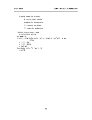 Code: AE10 ELECTRICAL ENGINEERING
81
Where R = total line resistance
P = Active Power transfer
Q = Reactive power transfer
VS = sending end voltage
VR = receiving end voltage
P = kW = Reactive power / tanΦ
= 4800 /1.333 = 3600kw
Q = 4800 kW
VS = 0.02 x 25 x 3600 + 4800 x 2 x 3.14 x 50 x 0.58 x 10-3
x 25 + VR
10500
= 19.225 + VR
= 19.225 + 10500
= 10.52 kV
% regulation = (VS - VR / VS ) x 100
= 0.19%
 