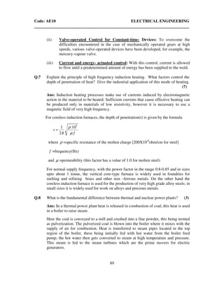 Code: AE10 ELECTRICAL ENGINEERING
89
(ii) Valve-operated Control for Constant-time: Devices: To overcome the
difficulties encountered in the case of mechanically operated gears at high
speeds, various valve-operated devices have been developed, for example, the
mercury-vapour valve.
(iii) Current and energy- actuated control: With this control, current is allowed
to flow until a predetermined amount of energy has been supplied to the weld.
Q.7 Explain the principle of high frequency induction heating. What factors control the
depth of penetration of heat? Give the industrial application of this mode of heating.
(7)
Ans: Induction heating processes make use of currents induced by electromagnetic
action in the material to be heated. Sufficient currents that cause effective heating can
be produced only in materials of low resistivity, however it is necessary to use a
magnetic field of very high frequency.
For coreless induction furnaces, the depth of penetration(t) is given by the formula
9
1 .10
2
t
f
ρ
π µ
=
where ρ =specific resistance of the molten charge [200X10-6
ohm/cm for steel]
f =frequency(Hz)
and µ =permeability (this factor has a value of 1.0 for molten steel)
For normal supply frequency, with the power factor in the range 0.8-0.85 and in sizes
upto about 1 tonne, the vertical core-type furnace is widely used in foundries for
melting and refining brass and other non –ferrous metals. On the other hand the
coreless induction furnace is used for the production of very high grade alloy steels; in
small sizes it is widely used for work on alloys and precious metals.
Q.8 What is the fundamental difference between thermal and nuclear power plants? (3)
Ans: In a thermal power plant heat is released in combustion of coal; this heat is used
in a boiler to raise steam.
Here the coal is conveyed to a mill and crushed into a fine powder, this being termed
as pulverization. The pulverized coal is blown into the boiler where it mixes with the
supply of air for combustion. Heat is transferred to steam pipes located in the top
region of the boiler, these being initially fed with hot water from the boiler feed
pump; the hot water then gets converted to steam at high temperature and pressure.
This steam is fed to the steam turbines which are the prime movers for electric
generators.
 