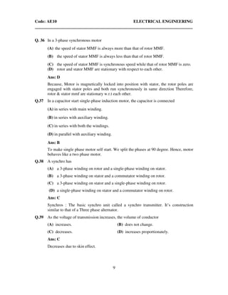 Code: AE10 ELECTRICAL ENGINEERING
9
Q. 36 In a 3-phase synchronous motor
(A) the speed of stator MMF is always more than that of rotor MMF.
(B) the speed of stator MMF is always less than that of rotor MMF.
(C) the speed of stator MMF is synchronous speed while that of rotor MMF is zero.
(D) rotor and stator MMF are stationary with respect to each other.
Ans: D
Because, Motor is magnetically locked into position with stator, the rotor poles are
engaged with stator poles and both run synchronously in same direction Therefore,
rotor & stator mmf are stationary w.r.t each other.
Q.37 In a capacitor start single-phase induction motor, the capacitor is connected
(A) in series with main winding.
(B) in series with auxiliary winding.
(C) in series with both the windings.
(D) in parallel with auxiliary winding.
Ans: B
To make single phase motor self start. We split the phases at 90 degree. Hence, motor
behaves like a two phase motor.
Q.38 A synchro has
(A) a 3-phase winding on rotor and a single-phase winding on stator.
(B) a 3-phase winding on stator and a commutator winding on rotor.
(C) a 3-phase winding on stator and a single-phase winding on rotor.
(D) a single-phase winding on stator and a commutator winding on rotor.
Ans: C
Synchros : The basic synchro unit called a synchro transmitter. It’s construction
similar to that of a Three phase alternator.
Q.39 As the voltage of transmission increases, the volume of conductor
(A) increases. (B) does not change.
(C) decreases. (D) increases proportionately.
Ans: C
Decreases due to skin effect.
 