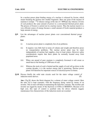 Code: AE10 ELECTRICAL ENGINEERING
90
In a nuclear power plant binding energy of a nucleus is released by fission, which
means breaking the nucleus into smaller fragments. Here one gram of the nucleus of
uranium is isotope 235
U releases energy at the rate of 1 MW/per day whereas 2.6 tons
of coal produces the same amount of power in a conventional thermal power plant.
The process of fission is carried out in a nuclear reactor. Thus the nuclear reactor is a
very efficient source of energy because a small amount of fissile material produces a
large amount of energy.
Q.9 List the advantages of nuclear power plants over conventional thermal power
plants. (4)
Ans:
(i) A nuclear power plant is completely free of air pollution.
(ii) It requires very little fuel in terms of volume and weight and therefore poses
no transportation problems. The nuclear power plant may be sited,
independently of nuclear fuel supplies, close to load centres. However safety
considerations require that these plants be normally located away from
populated areas.
(iii) When one pound of pure uranium is completely fissioned it will create as
much heat as the burning of 1500 tons of coal.
(iv) Whereas the stock of coal is limited and the supply of coal will go down in the
coming decades, it is the nuclear energy that is promising. Nuclear power
plants will therefore be important sources of electrical power in future.
Q.10 Discuss briefly the solid state circuits used for the stator voltage control of
induction motor derives. (7)
Ans : Fig H1 shows the block diagram for a scheme of stator voltage control. Here
the ratio V/f is kept constants, with the frequency being varied by means of an
inverter. This in turn will help in maintaining the field flux constant. The rectifier and
inverter are rigged by means of the thyristors or GTOs or MOSFETs. Because of its
high cost, this type of control is justified only for drives wherein rugged,
maintenance-free characteristics of the induction motor are essential.
 