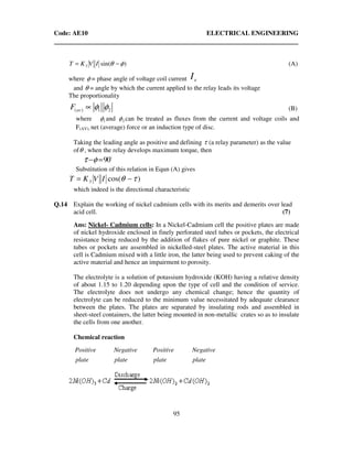 Code: AE10 ELECTRICAL ENGINEERING
95
)sin(3 IVKT φθ −= (A)
where φ = phase angle of voltage coil current vI
and θ = angle by which the current applied to the relay leads its voltage
The proportionality
( ) 1 2avF Bφ φ∝ (B)
where 1φ and 2φ can be treated as fluxes from the current and voltage coils and
F(AV), net (average) force or an induction type of disc.
Taking the leading angle as positive and defining τ (a relay parameter) as the value
ofθ , when the relay develops maximum torque, then
90φτ − = o
Substitution of this relation in Equn (A) gives
)cos(3 τθ −= IVKT
which indeed is the directional characteristic
Q.14 Explain the working of nickel cadmium cells with its merits and demerits over lead
acid cell. (7)
Ans: Nickel- Cadmium cells: In a Nickel-Cadmium cell the positive plates are made
of nickel hydroxide enclosed in finely perforated steel tubes or pockets, the electrical
resistance being reduced by the addition of flakes of pure nickel or graphite. These
tubes or pockets are assembled in nickelled-steel plates. The active material in this
cell is Cadmium mixed with a little iron, the latter being used to prevent caking of the
active material and hence an impairment to porosity.
The electrolyte is a solution of potassium hydroxide (KOH) having a relative density
of about 1.15 to 1.20 depending upon the type of cell and the condition of service.
The electrolyte does not undergo any chemical change; hence the quantity of
electrolyte can be reduced to the minimum value necessitated by adequate clearance
between the plates. The plates are separated by insulating rods and assembled in
sheet-steel containers, the latter being mounted in non-metallic crates so as to insulate
the cells from one another.
Chemical reaction
plate
Positive
plate
Negative
plate
Positive
plate
Negative
 