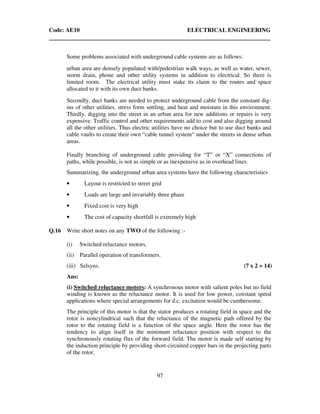 Code: AE10 ELECTRICAL ENGINEERING
97
Some problems associated with underground cable systems are as follows:
urban area are densely populated with/pedestrian walk ways, as well as water, sewer,
storm drain, phone and other utility systems in addition to electrical. So there is
limited room. The electrical utility must stake its claim to the routes and space
allocated to it with its own duct banks.
Secondly, duct banks are needed to protect underground cable from the constant dig-
ins of other utilities, stress form settling, and heat and moisture in this environment.
Thirdly, digging into the street in an urban area for new additions or repairs is very
expensive. Traffic control and other requirements add to cost and also digging around
all the other utilities. Thus electric utilities have no choice but to use duct banks and
cable vaults to create their own “cable tunnel system“ under the streets in dense urban
areas.
Finally branching of underground cable providing for “T” or “X” connections of
paths, while possible, is not as simple or as inexpensive as in overhead lines.
Summarizing, the underground urban area systems have the following characteristics
• Layout is restricted to street grid
• Loads are large and invariably three phase
• Fixed cost is very high
• The cost of capacity shortfall is extremely high
Q.16 Write short notes on any TWO of the following :-
(i) Switched reluctance motors.
(ii) Parallel operation of transformers.
(iii) Selsyns. (7 x 2 = 14)
Ans:
(i) Switched reluctance motors: A synchronous motor with salient poles but no field
winding is known as the reluctance motor. It is used for low power, constant speed
applications where special arrangements for d.c. excitation would be cumbersome.
The principle of this motor is that the stator produces a rotating field in space and the
rotor is noncylindrical such that the reluctance of the magnetic path offered by the
rotor to the rotating field is a function of the space angle. Here the rotor has the
tendency to align itself in the minimum reluctance position with respect to the
synchronously rotating flux of the forward field. The motor is made self starting by
the induction principle by providing short-circuited copper bars in the projecting parts
of the rotor.
 