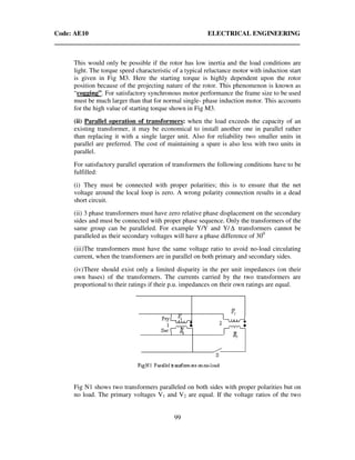 Code: AE10 ELECTRICAL ENGINEERING
99
This would only be possible if the rotor has low inertia and the load conditions are
light. The torque speed characteristic of a typical reluctance motor with induction start
is given in Fig M3. Here the starting torque is highly dependent upon the rotor
position because of the projecting nature of the rotor. This phenomenon is known as
“cogging”. For satisfactory synchronous motor performance the frame size to be used
must be much larger than that for normal single- phase induction motor. This accounts
for the high value of starting torque shown in Fig M3.
(ii) Parallel operation of transformers: when the load exceeds the capacity of an
existing transformer, it may be economical to install another one in parallel rather
than replacing it with a single larger unit. Also for reliability two smaller units in
parallel are preferred. The cost of maintaining a spare is also less with two units in
parallel.
For satisfactory parallel operation of transformers the following conditions have to be
fulfilled:
(i) They must be connected with proper polarities; this is to ensure that the net
voltage around the local loop is zero. A wrong polarity connection results in a dead
short circuit.
(ii) 3 phase transformers must have zero relative phase displacement on the secondary
sides and must be connected with proper phase sequence. Only the transformers of the
same group can be paralleled. For example Y/Y and Y/ ∆ transformers cannot be
paralleled as their secondary voltages will have a phase difference of 300
(iii)The transformers must have the same voltage ratio to avoid no-load circulating
current, when the transformers are in parallel on both primary and secondary sides.
(iv)There should exist only a limited disparity in the per unit impedances (on their
own bases) of the transformers. The currents carried by the two transformers are
proportional to their ratings if their p.u. impedances on their own ratings are equal.
Fig N1 shows two transformers paralleled on both sides with proper polarities but on
no load. The primary voltages V1 and V2 are equal. If the voltage ratios of the two
 