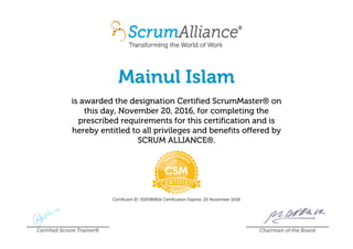 Mainul Islam
is awarded the designation Certified ScrumMaster® on
this day, November 20, 2016, for completing the
prescribed requirements for this certification and is
hereby entitled to all privileges and benefits offered by
SCRUM ALLIANCE®.
Certificant ID: 000589816 Certification Expires: 20 November 2018
Certified Scrum Trainer® Chairman of the Board
 
