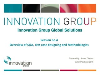 Prepared by : Arsala Dilshad
Date:07October,2015
Session no.4
Innovation Group Global Solutions
Overview of SQA, Test case designing and Methodologies
 