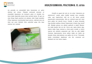 ARGAZKI EGUNKARIA. PRACTICUM III. 13. astea
eta gutxinaka era automatikoki baina konszientean zer egiten
ohartzen hasi nintzen. Pixkanaka erantzunak ateratzen ari
zitzaizkidan diagrametan eta harrigarria egiten ari zitzaidan nire
burua halako diagnostiko prozesu baten partaide ikustea. Bi egun oso
eman ditugu frogak zuzentzen eta azkenean, behin frogak zuzenduta
(Pteen laguntzaz) orientatzaileak hauek aztertu, ondorioak atera eta
ikasle zein euren familiekin bilera ezberdinak egingo ditu hauei
emaitzen berri emateko.
Oraindik ere gogoan dut nola niri, lan arloan “ekonomista eta
administraria” izateko aukera handiak neuzakal atera zitzaidala,
ordea, egun magisteritzan nabil eta ez dut batere gustoko
ekonomiarekin erlazionatutakoa. Hala ere, emaitzak auzian jarri baino
beste galdera bat datorkit burura. Oraindik, ni gaztea nintzeneko
froga berdinak erabiltzen dituzte? Eguneratuak al daude froga horiek?
XXI. Mendeko gaitasun eta abileziei egokiturik al daude? Benetan,
nire dudak dauzkat hala ote den. Horrez gain, aipatu beharra dago,
askotan halako frogen emaitzak ez direla guztiz errealak, ez baitira
ingurune edo momentu aproposetan egin. Hala ere, jakin badakit
Orientazio departamentua horren jakitun badela eta familia eta
ikasleekin dituen elkarrizketetan argi gelditu ohi da hori. Pertsonalki,
lanbide orientabideari dagokionean, uste dut, orientazioa ezin
daitekeela test huts batera mugatu.
 