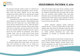 ARGAZKI EGUNKARIA. PRACTICUM III. 13. astea
bere eguneroko bizitzarekin nolabait jarraitzea da, bakoitzak duen
gaixotasunarekin eta beldurrekin deskonektatzea, gustura sentitzea…
Beraz, eskola honek funtzio akademiko soil bat baino gehiago
normalizazio bat emateko saiakera bat da. Ospitaleko egoera gordinak
ahazten dituzte gela horretara sartzen direnean eta ospitalean
daudela ahazten dute askok.
Gela hauek hiru ildo nagusi izaten dituzte: alderdi akademikoa,
ekintza ludikoak eta orientazio pertsonala. Alderdi akademikoa eskola
guztietan egiten den moduan eman arrez, ekintza ludikoek eremu
honetan garrantzi esanguratsua dute, izan ere, musika edo pailazoen
ikuskizunekin beraien benetako errealitatea momentu batez ezabatu
egiten dute eta beraien haur izaera hori ateratzen dute. Arlo ludiko
hau aurrera eramateko gehienetan bolondresak egoten dira: Gurutze
Gorriak bere arreta eskaintzen die asteburuetan, edota pailazoen
ikustaldik, musika… batez ere musikari garrantzi berezia ematen
diote, izan ere musikaren bidez haurrak hobeto sentitzeko terapiak
egiten dira.
Ospitaletako gela hauetan ikaslearen curriculum-a jarraitzen
da, horretarako eskolako irakasle, familia, mediku… hartu eman estua
izaten dute koordinatuta lan egiteko. Izan ere, ikasleak bere
gelakideen erritmoa errespetatu eta jarraitu behar izaten du. Gaixo
egotea zaila eta gogorra egiten bazaie, kurtsoa errepikatzea oraindik
eta gogorragoa egingo litzaieke dauden egoeran eta horregatik joaten
dira motibatuta. Irakasle batek esaten duen moduan nahiz eta gaizki
egon, haur askorentzat beraien gelakideen gauza berak egitea
beharrezkoa dute eta ahal duten lekutik ateratzen dituzte indarrak.
Bertaratzen diren ikasleen perfila ere guztiz desberdina da, adinaren
arabera taldekatu arren, medikuaren diagnostikoak paper berezia du
eta horrela sortzen dira talde txikiak.
Bertako irakaslegoari dagokionez, bertako profesionalak
irakasleak izaten dira, ez laguntza irakasleak. Bertan lan egiten duten
irakasleek esaten dute beraien lana bokazionala izateaz gain polita
dela. Aurretik esan bezala, irakasle hauen lana guztiz interprofesionala
da, eskolako irakasleekin koordinatzeaz gain, osasun arloko
profesionalekin eta gurasoekin ere harremanak bideratu behar
baitituzte.
Haur baten gaixotasuna luzerako denean eta eskolara joan ezin
duenean ere mota bat baino gehiago daude. Eskolaraketa mota horien
artean aurkituko genituzke hezkuntza zentroak, bestean osasun
mentaleko gaixotasunen bat duten haurrak gerturatzen dira eta
terapiak jasotzen dituzte bertan. Hauetara
 