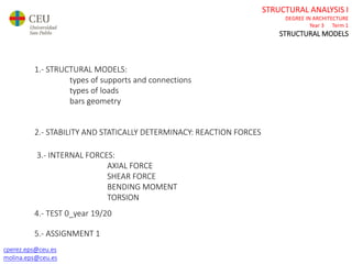 cperez.eps@ceu.es
molina.eps@ceu.es
STRUCTURAL ANALYSIS I
DEGREE IN ARCHITECTURE
Year 3 Term 1
STRUCTURAL MODELS
cperez.eps@ceu.es
molina.eps@ceu.es
2.- STABILITY AND STATICALLY DETERMINACY: REACTION FORCES
1.- STRUCTURAL MODELS:
types of supports and connections
types of loads
bars geometry
5.- ASSIGNMENT 1
3.- INTERNAL FORCES:
AXIAL FORCE
SHEAR FORCE
BENDING MOMENT
TORSION
4.- TEST 0_year 19/20
 
