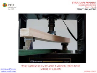 cperez.eps@ceu.es
molina.eps@ceu.es
STRUCTURAL ANALYSIS I
DEGREE IN ARCHITECTURE
Year 3 Term 1
STRUCTURAL MODELS
cperez.eps@ceu.es
molina.eps@ceu.es INTERNAL FORCES
WHAT HAPPENS WHEN WE APPLY A VERTICAL FORCE IN THE
MIDDLE OF A BEAM?
 