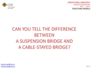cperez.eps@ceu.es
molina.eps@ceu.es
STRUCTURAL ANALYSIS I
DEGREE IN ARCHITECTURE
Year 3 Term 1
STRUCTURAL MODELS
cperez.eps@ceu.es
molina.eps@ceu.es
CAN YOU TELL THE DIFFERENCE
BETWEEN
A SUSPENSION BRIDGE AND
A CABLE-STAYED BRIDGE?
TEST 0
 