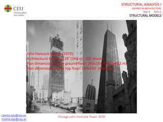 cperez.eps@ceu.es
molina.eps@ceu.es
STRUCTURAL ANALYSIS I
DEGREE IN ARCHITECTURE
Year 3 Term 1
STRUCTURAL MODELS
cperez.eps@ceu.es
molina.eps@ceu.es
John Hancock Center (1970):
Architectural height 1128’ (344 m), 100 stories.
Plan dimensions at the ground floor: 262x164’ (78,6x49,2 m).
Plan dimensions at the top floor: 160x100’ (48x30 m).
Chicago John Hancock Tower 1970
 