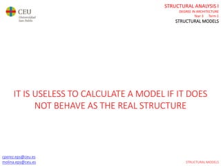 cperez.eps@ceu.es
molina.eps@ceu.es
STRUCTURAL ANALYSIS I
DEGREE IN ARCHITECTURE
Year 3 Term 1
STRUCTURAL MODELS
cperez.eps@ceu.es
molina.eps@ceu.es
IT IS USELESS TO CALCULATE A MODEL IF IT DOES
NOT BEHAVE AS THE REAL STRUCTURE
STRUCTURAL MODELS
 