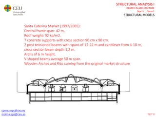 cperez.eps@ceu.es
molina.eps@ceu.es
STRUCTURAL ANALYSIS I
DEGREE IN ARCHITECTURE
Year 3 Term 1
STRUCTURAL MODELS
cperez.eps@ceu.es
molina.eps@ceu.es
Santa Caterina Market (1997/2005):
Central frame span: 42 m.
Roof weight: 92 kp/m2.
7 concrete supports with cross section 90 cm x 90 cm.
2 post tensioned beams with spans of 12-22 m and cantilever from 4-10 m,
cross section beam depth 1,2 m.
Archs of 6 m height.
V shaped beams average 50 m span.
Wooden Arches and Ribs coming from the original market structure in a 50%.
TEST 0
 