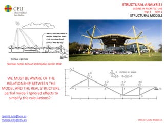 cperez.eps@ceu.es
molina.eps@ceu.es
STRUCTURAL ANALYSIS I
DEGREE IN ARCHITECTURE
Year 3 Term 1
STRUCTURAL MODELS
cperez.eps@ceu.es
molina.eps@ceu.es
Norman Foster. Renault Distribution Center 1982
WE MUST BE AWARE OF THE
RELATIONSHIP BETWEEN THE
MODEL AND THE REAL STRUCTURE:
partial model? Ignored effects to
simplify the calculations?...
STRUCTURAL MODELS
 