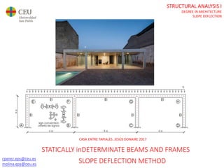 STRUCTURAL ANALYSIS I
DEGREE IN ARCHITECTURE
SLOPE DEFLECTION
cperez.eps@ceu.es
molina.eps@ceu.es
CASA ENTRE TAPIALES. JESÚS DONAIRE 2017
STATICALLY inDETERMINATE BEAMS AND FRAMES
SLOPE DEFLECTION METHOD
 