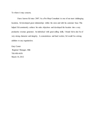 To whom it may concern,
I have known Ed since 2007. As a Pro Shop Consultant in one of our most challenging
locations, Ed developed great relationships within the store and with his customer base. This
helped Ed consistently achieve his sales objectives and developed the location into a very
productive revenue generator. An individual with great selling skills, I found Ed to also be of
very strong character and integrity. A conscientious and hard worker, Ed would be a strong
addition to any organization.
Gary Caster
Regional Manager, Hilti
760-486-6656
March 10, 2012
 