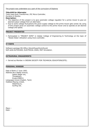 The project was undertaken as a part of the curriculum of Diploma
Title:AVR for Alternator
Tools Used:Auto Transformer, PIC Micro Controller.
Duration:6 Months
Description:
 The objective of this project is to give automatic voltage regulator for a prime mover to give an
desired output voltage from an alternator.
 Due to some voltage fluctuations the given supply voltage to the prime mover gets varied. By using
of this project gives an automatic voltage control to the prime mover and to operate at set desired
voltage and speed.
PROJECT PRESENTED
 Participated in “PROJECT EXPO” in Velalar College of Engineering & Technology at the topic of
“Waste Water Utilization using micro controller.
IT FORTE
Software package:MS Office (Word/PowerPoint/Excel)
Soft skills:AUTOCADD, ELECTRICAL CADD, MAT Simulation.
EXTRAMURAL ENGAGEMENTS
 Served as:Member in INDIAN SOCIETY FOR TECHNICAL EDUCATION(ISTE).
PERSONAL DOSSIER
Date of Birth:1st
June 1992.
Address:No-4 Balaji avenue,
Sakthi Nagar ext,
Thindal(po),
Erode-638012.
Languages known:English, Tamil.
Hobbies:Playing cricket,
Watching tv,
Surfing net.
Place –
Date-
 