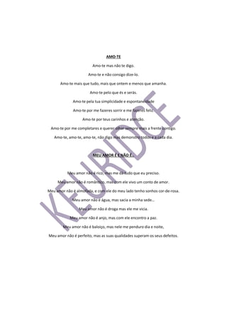AMO-TE
Amo-te mas não te digo.
Amo-te e não consigo dize-lo.
Amo-te mais que tudo, mais que ontem e menos que amanha.
Amo-te pelo que és e serás.
Amo-te pela tua simplicidade e espontaneidade
Amo-te por me fazeres sorrir e me fazeres feliz.
Amo-te por teus carinhos e atenção.
Amo-te por me completares e querer olhar sempre mais a frente contigo.
Amo-te, amo-te, amo-te, não digo mas demonstro todos e a cada dia.
MEU AMOR É E NÃO É..
Meu amor não é rico, mas me dá tudo que eu preciso.
Meu amor não é romântico, mas com ele vivo um conto de amor.
Meu amor não é almofada, e com ele do meu lado tenho sonhos cor-de-rosa.
Meu amor não é água, mas sacia a minha sede…
Meu amor não é droga mas ele me vicia.
Meu amor não é anjo, mas com ele encontro a paz.
Meu amor não é baloiço, mas nele me penduro dia e noite,
Meu amor não é perfeito, mas as suas qualidades superam os seus defeitos.
 