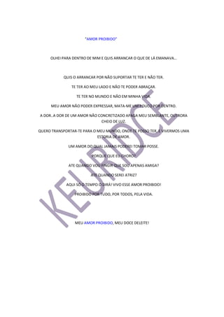 “AMOR PROIBIDO”
OLHEI PARA DENTRO DE MIM E QUIS ARRANCAR O QUE DE LÁ EMANAVA…
QUIS O ARRANCAR POR NÃO SUPORTAR TE TER E NÃO TER.
TE TER AO MEU LADO E NÃO TE PODER ABRAÇAR.
TE TER NO MUNDO E NÃO EM MINHA VIDA.
MEU AMOR NÃO PODER EXPRESSAR, MATA-ME UM POUCO POR DENTRO.
A DOR..A DOR DE UM AMOR NÃO CONCRETIZADO APAGA MEU SEMBLANTE, OUTRORA
CHEIO DE LUZ.
QUERO TRANSPORTAR-TE PARA O MEU MUNDO, ONDE TE POSSO TER, E VIVERMOS UMA
ESTORIA DE AMOR.
UM AMOR DO QUAL JAMAIS PODEREI TOMAR POSSE.
PORQUE QUE EU CHORO?
ATE QUANDO VOU FINGIR QUE SOU APENAS AMIGA?
ATE QUANDO SEREI ATRIZ?
AQUI SÓ O TEMPO O DIRÁ! VIVO ESSE AMOR PROIBIDO!
PROIBIDO POR TUDO, POR TODOS, PELA VIDA.
MEU AMOR PROIBIDO, MEU DOCE DELEITE!
 