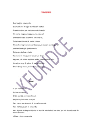 PROVOCAÇAO
Esse teu jeito provocante,
Essa tua mania de jogar charme com o olhar,
Esses teus olhos que me queimam a distancia
Me excita, me gela,me aquece, me provoca!
Sinto a carícia dos teus lábios sem toca-los,
Sinto o desejo que arde no teu interior,
Meus olhos te procuram quando chego, te buscam quando parto,
Sinto meus desejos ganharem vida.
És homem, és fera, és belo.
Na duvida do meu querer, te quero,te desejo.
Beija-me, um último beijo com desejo, com fogo, com ânsia.
Um ultimo beijo de adeus, de ate nunca mais.
Morre desejo insano, morre doce provocação!
LIMBO
O que aconteceu?
Porque aconteceu?
Onde, quando, como aconteceu?
Perguntas para tantas situações.
Para o amor que acontece de forma inesperada,
Para morte que vem de rompante,
Para lágrimas de alegria, lágrimas de tristeza, sentimentos macabros que nos fazem duvidar da
nossa existência.
Uffaaa, …sinto-me cansada,
 