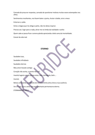 Cansada de procurar respostas, cansada de questionar motivos muitas vezes estampados nos
olhos.
Sentimentos revoltantes, nos fazem bater a porta, chutar o balde, virar a mesa
Entornar o caldo.
Sinto a mágoa que me afoga o peito, não me deixa respirar.
Preciso sair, fugir para o nada, atirar-me no limbo da realidade e sonho
Quem sabe ai possa ficar e serena pávida apreciando o belo sono da imortalidade.
Cansei da vida real.
ETERNO
Saudades tuas,
Saudades infindáveis
Saudades eternas
Meu amor levaste contigo
Coração não aceita, a mente não crê
Invento lugares aonde possas estar, feliz, sorridente, belo …
Imortal.
Beleza ambulante, semblante de menino.minha alma chora a tua ausência.
Vai em paz, que o amor que aqui plantaste permanecera eterno.
ETERNAMENTE MEU!
 