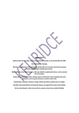 BIBLIOGRAFIA
Kâmia Euridce de Carvalho, nasceu na província de Luanda, ao 16 de Setembro de 1982.
No município da maianga.
Filha de pai angolano e mãe portuguesa, desde cedo viu na escrita uma forma de passar
tempo, depois surgiu a paixão pela mesma.
Mais velha dos cinco filhos foi com a mãe que adquiriu o gosto pela leitura, e dai a escrever
foi só um passo.
Sendo essa a sua primeira obra, destaca aqui os sentimentos mais complexos dos seres
humanos e com os quais conviveu e convive no dia a dia.
Apaixonada, carinhosa, mimosa e meiga, admite que adora cozinhar para os amigos.
Keuridce como pseudónimo, brevemente lançara um segundo livro para nosso deleite.
Só nos resta desejar a mais nova escritora, sucessos nesse novo caminho trilhado.
 