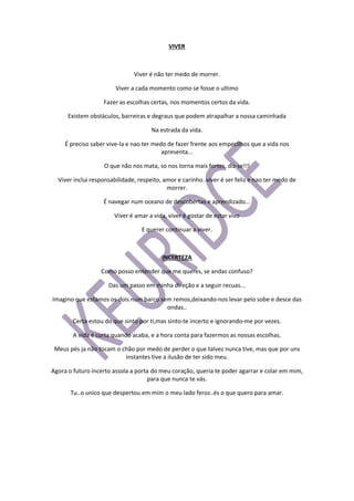 VIVER
Viver é não ter medo de morrer.
Viver a cada momento como se fosse o ultimo
Fazer as escolhas certas, nos momentos certos da vida.
Existem obstáculos, barreiras e degraus que podem atrapalhar a nossa caminhada
Na estrada da vida.
É preciso saber vive-la e nao ter medo de fazer frente aos empecilhos que a vida nos
apresenta...
O que não nos mata, so nos torna mais fortes, diz-se!!!
Viver inclui responsabilidade, respeito, amor e carinho..viver é ser feliz e nao ter medo de
morrer.
É navegar num oceano de descobertas e aprendizado...
Viver é amar a vida, viver é gostar de estar vivo
E querer continuar a viver.
INCERTEZA
Como posso entender que me queres, se andas confuso?
Das um passo em minha direção e a seguir recuas...
Imagino que estamos os dois num barco sem remos,deixando-nos levar pelo sobe e desce das
ondas..
Certa estou do que sinto por ti,mas sinto-te incerto e ignorando-me por vezes.
A vida é curta quando acaba, e a hora conta para fazermos as nossas escolhas.
Meus pés ja não tocam o chão por medo de perder o que talvez nunca tive, mas que por uns
instantes tive a ilusão de ter sido meu.
Agora o futuro incerto assola a porta do meu coração, queria te poder agarrar e colar em mim,
para que nunca te vás.
Tu..o unico que despertou em mim o meu lado feroz..és o que quero para amar.
 
